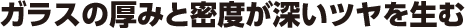ガラスの厚みと密度が深いツヤを生む