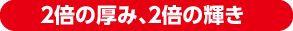 2倍の厚み、2倍の輝き